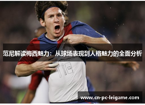 范尼解读梅西魅力:从球场表现到人格魅力的全面分析 范尼解读梅西魅力:从球场表现到人格魅力的全面分析