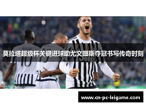 莫拉塔超级杯关键进球助尤文图斯夺冠书写传奇时刻