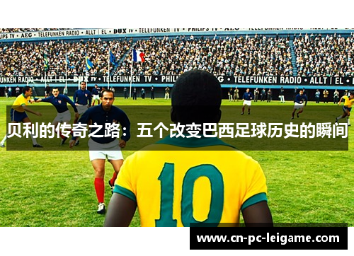 贝利的传奇之路:五个改变巴西足球历史的瞬间 贝利的传奇之路:五个改变巴西足球历史的瞬间