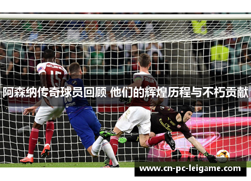 阿森纳传奇球员回顾 他们的辉煌历程与不朽贡献 阿森纳传奇球员回顾 他们的辉煌历程与不朽贡献