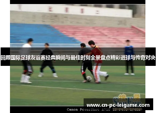 回顾国际足球友谊赛经典瞬间与最佳时刻全景盘点精彩进球与传奇对决 回顾国际足球友谊赛经典瞬间与最佳时刻全景盘点精彩进球与传奇对决