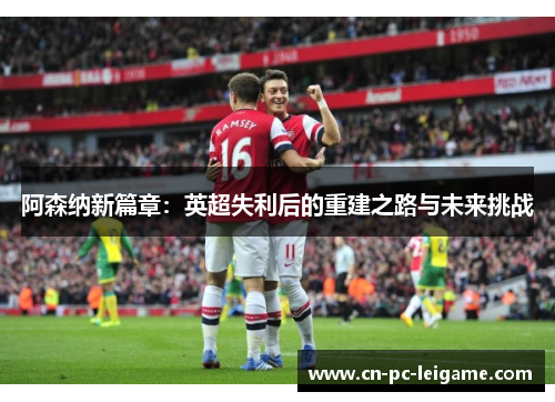 阿森纳新篇章:英超失利后的重建之路与未来挑战 阿森纳新篇章:英超失利后的重建之路与未来挑战