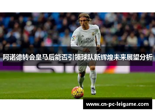 阿诺德转会皇马后能否引领球队新辉煌未来展望分析 阿诺德转会皇马后能否引领球队新辉煌未来展望分析